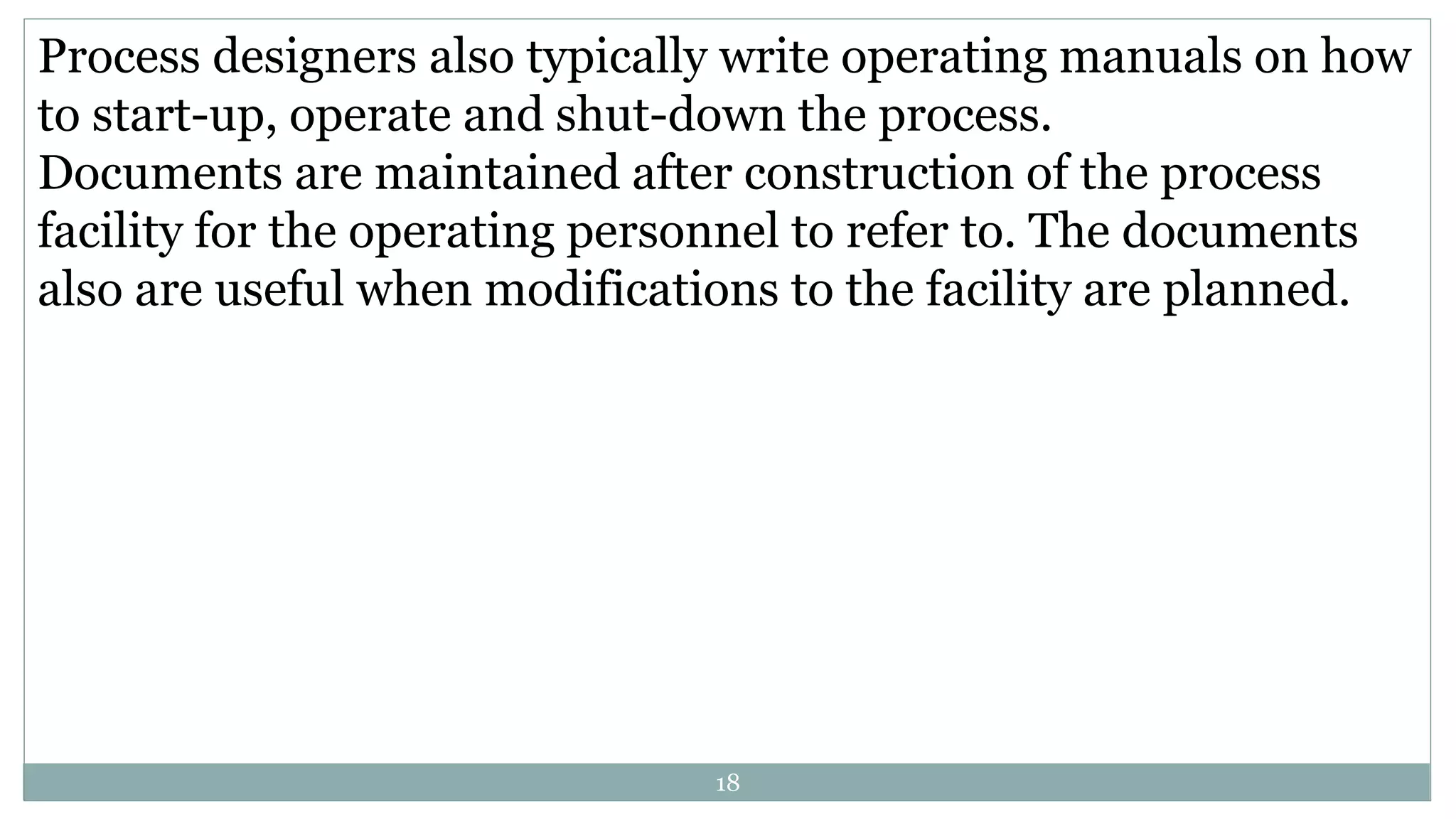 Process designers also typically write operating manuals on how
to start-up, operate and shut-down the process.
Documents are maintained after construction of the process
facility for the operating personnel to refer to. The documents
also are useful when modifications to the facility are planned.
18
 
