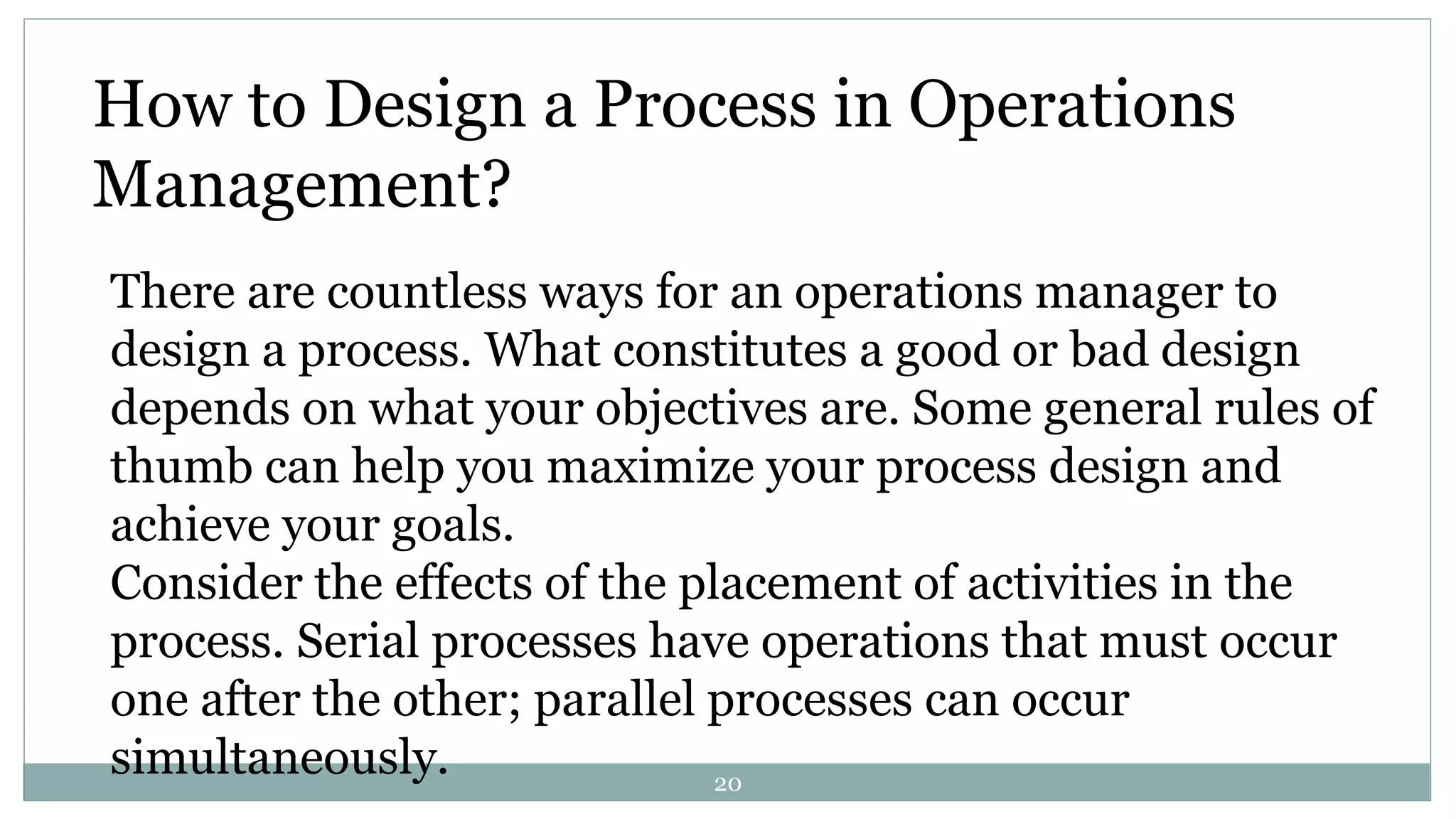How to Design a Process in Operations
Management?
There are countless ways for an operations manager to
design a process. What constitutes a good or bad design
depends on what your objectives are. Some general rules of
thumb can help you maximize your process design and
achieve your goals.
Consider the effects of the placement of activities in the
process. Serial processes have operations that must occur
one after the other; parallel processes can occur
simultaneously. 20
 