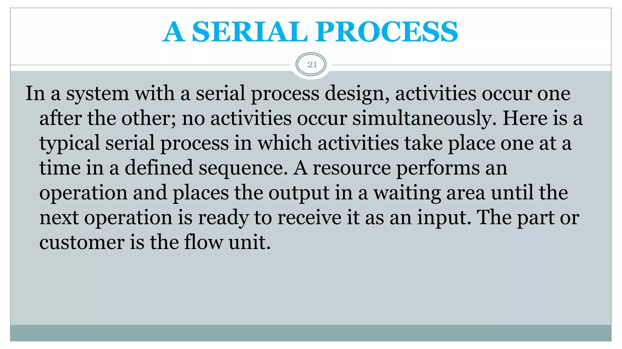 A SERIAL PROCESS
In a system with a serial process design, activities occur one
after the other; no activities occur simultaneously. Here is a
typical serial process in which activities take place one at a
time in a defined sequence. A resource performs an
operation and places the output in a waiting area until the
next operation is ready to receive it as an input. The part or
customer is the flow unit.
21
 