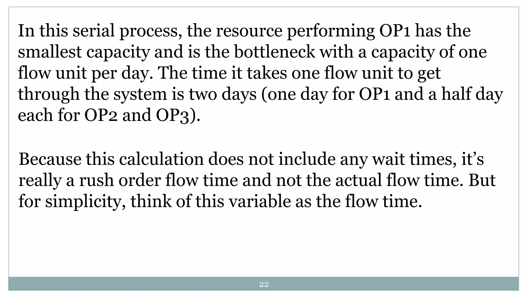 In this serial process, the resource performing OP1 has the
smallest capacity and is the bottleneck with a capacity of one
flow unit per day. The time it takes one flow unit to get
through the system is two days (one day for OP1 and a half day
each for OP2 and OP3).
Because this calculation does not include any wait times, it’s
really a rush order flow time and not the actual flow time. But
for simplicity, think of this variable as the flow time.
22
 