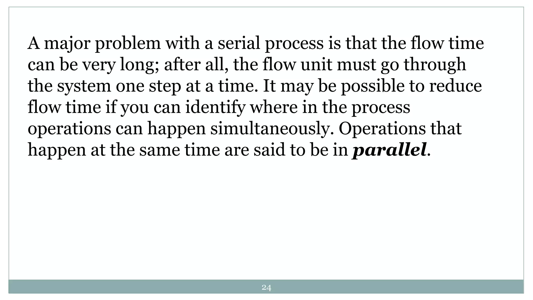 A major problem with a serial process is that the flow time
can be very long; after all, the flow unit must go through
the system one step at a time. It may be possible to reduce
flow time if you can identify where in the process
operations can happen simultaneously. Operations that
happen at the same time are said to be in parallel.
24
 