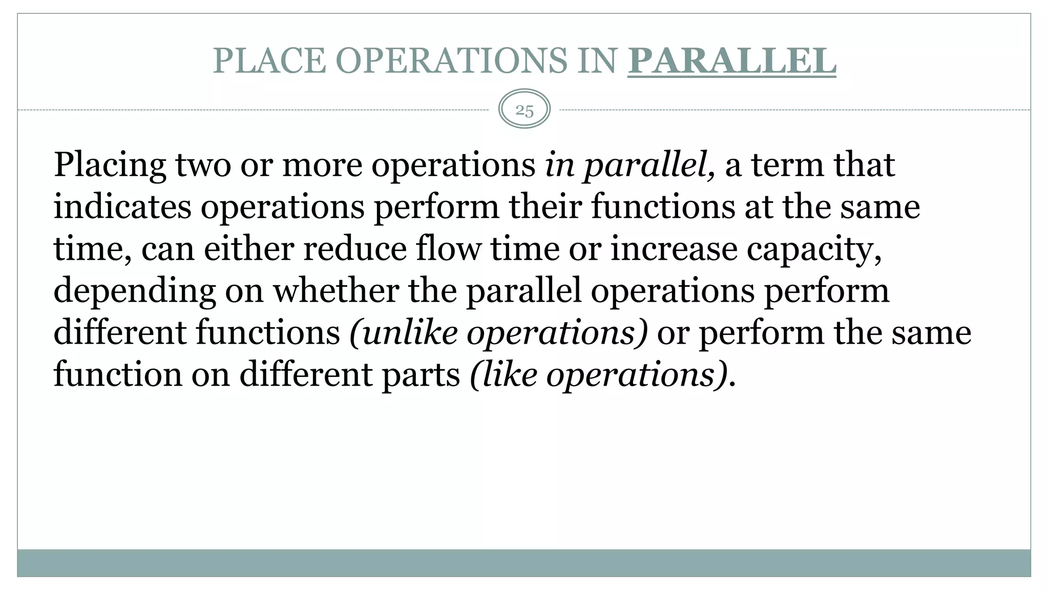 PLACE OPERATIONS IN PARALLEL
Placing two or more operations in parallel, a term that
indicates operations perform their functions at the same
time, can either reduce flow time or increase capacity,
depending on whether the parallel operations perform
different functions (unlike operations) or perform the same
function on different parts (like operations).
25
 