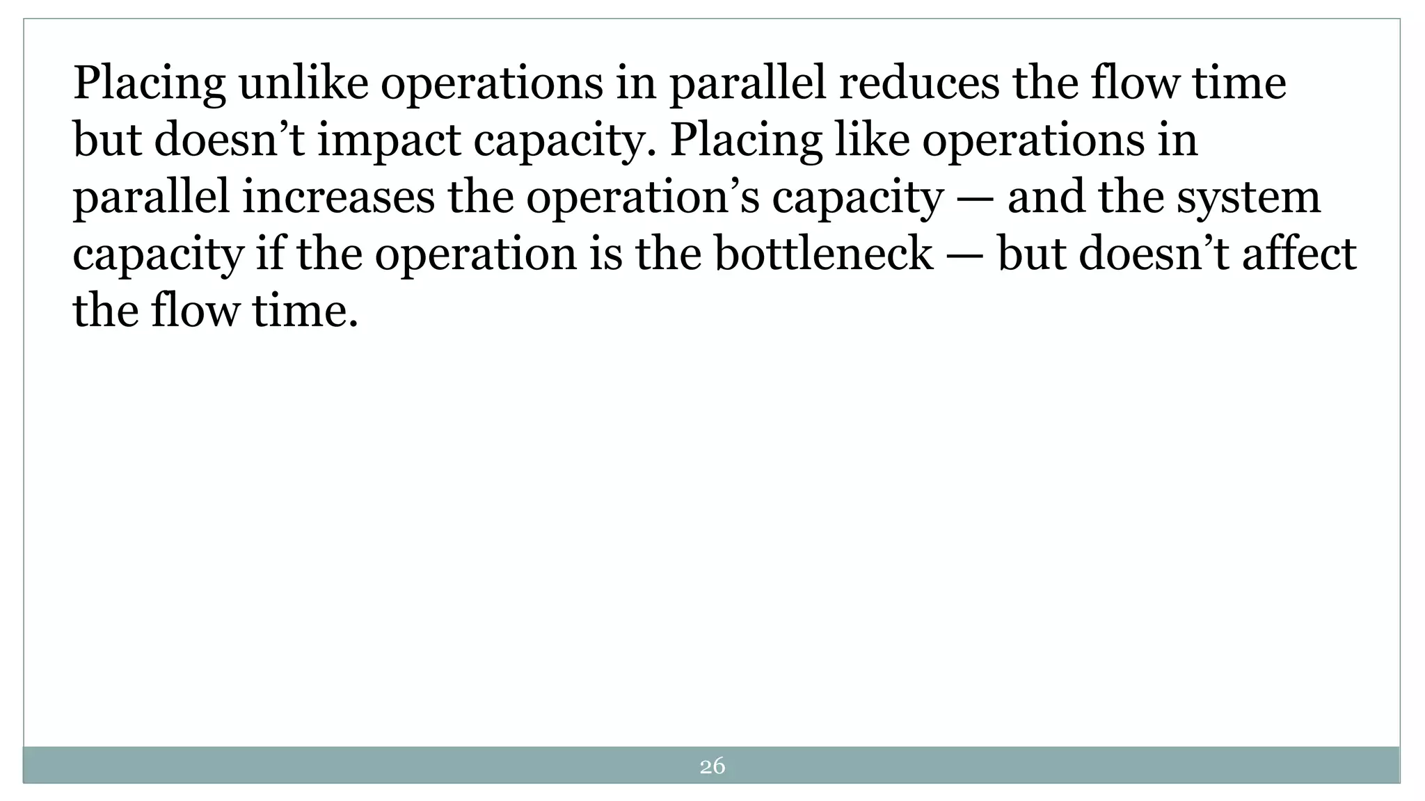 Placing unlike operations in parallel reduces the flow time
but doesn’t impact capacity. Placing like operations in
parallel increases the operation’s capacity — and the system
capacity if the operation is the bottleneck — but doesn’t affect
the flow time.
26
 
