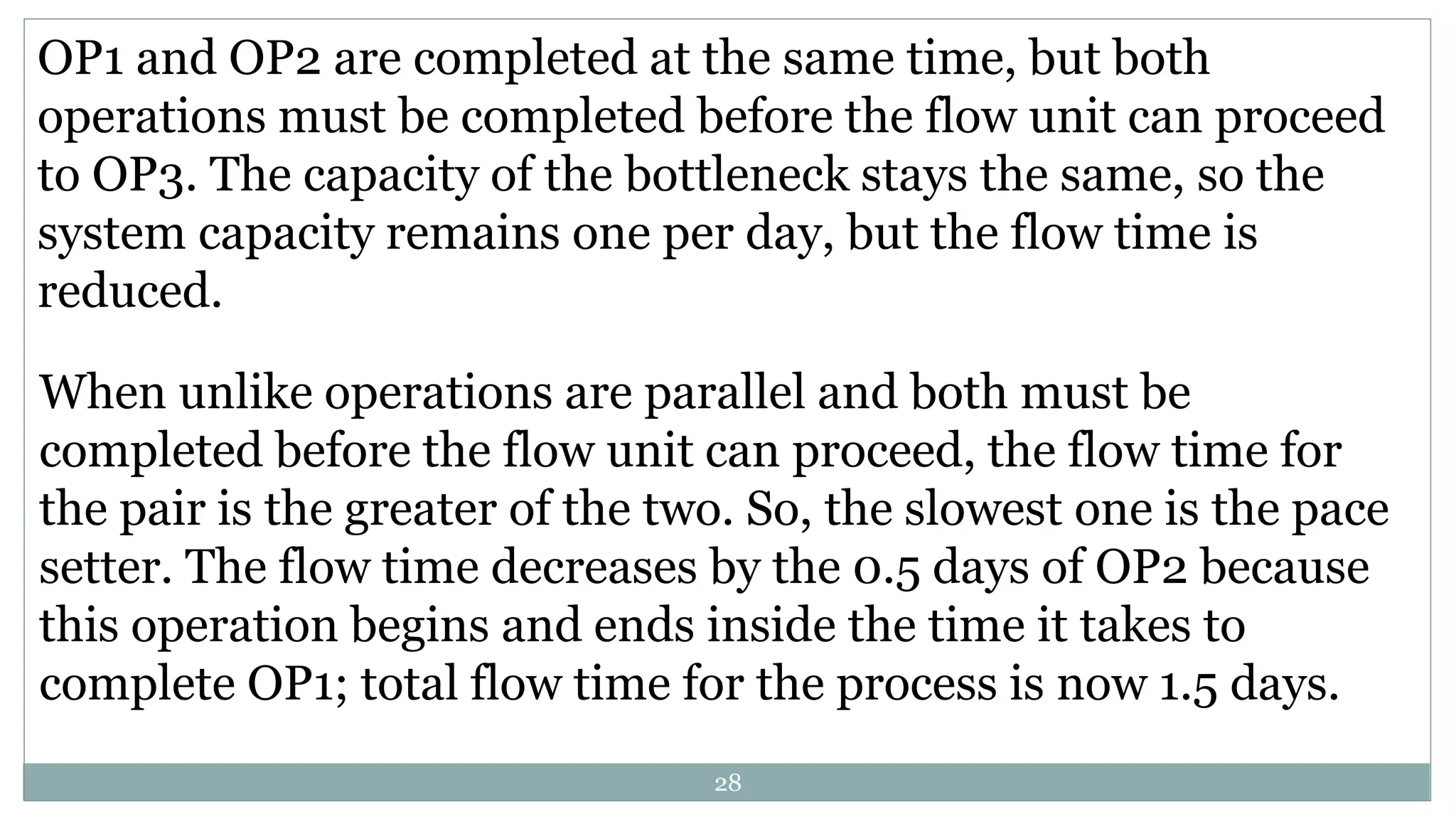 OP1 and OP2 are completed at the same time, but both
operations must be completed before the flow unit can proceed
to OP3. The capacity of the bottleneck stays the same, so the
system capacity remains one per day, but the flow time is
reduced.
When unlike operations are parallel and both must be
completed before the flow unit can proceed, the flow time for
the pair is the greater of the two. So, the slowest one is the pace
setter. The flow time decreases by the 0.5 days of OP2 because
this operation begins and ends inside the time it takes to
complete OP1; total flow time for the process is now 1.5 days.
28
 