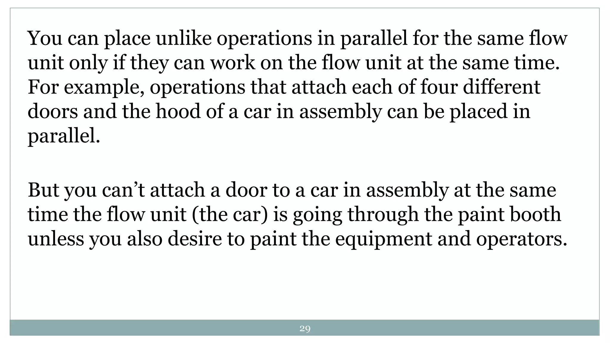 You can place unlike operations in parallel for the same flow
unit only if they can work on the flow unit at the same time.
For example, operations that attach each of four different
doors and the hood of a car in assembly can be placed in
parallel.
But you can’t attach a door to a car in assembly at the same
time the flow unit (the car) is going through the paint booth
unless you also desire to paint the equipment and operators.
29
 
