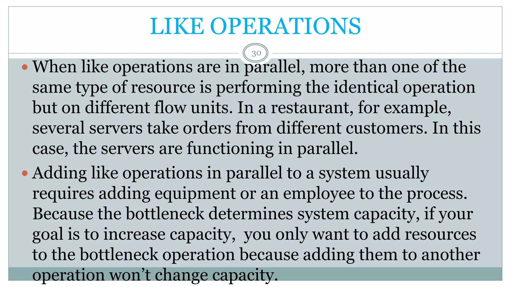 LIKE OPERATIONS
 When like operations are in parallel, more than one of the
same type of resource is performing the identical operation
but on different flow units. In a restaurant, for example,
several servers take orders from different customers. In this
case, the servers are functioning in parallel.
 Adding like operations in parallel to a system usually
requires adding equipment or an employee to the process.
Because the bottleneck determines system capacity, if your
goal is to increase capacity, you only want to add resources
to the bottleneck operation because adding them to another
operation won’t change capacity.
30
 