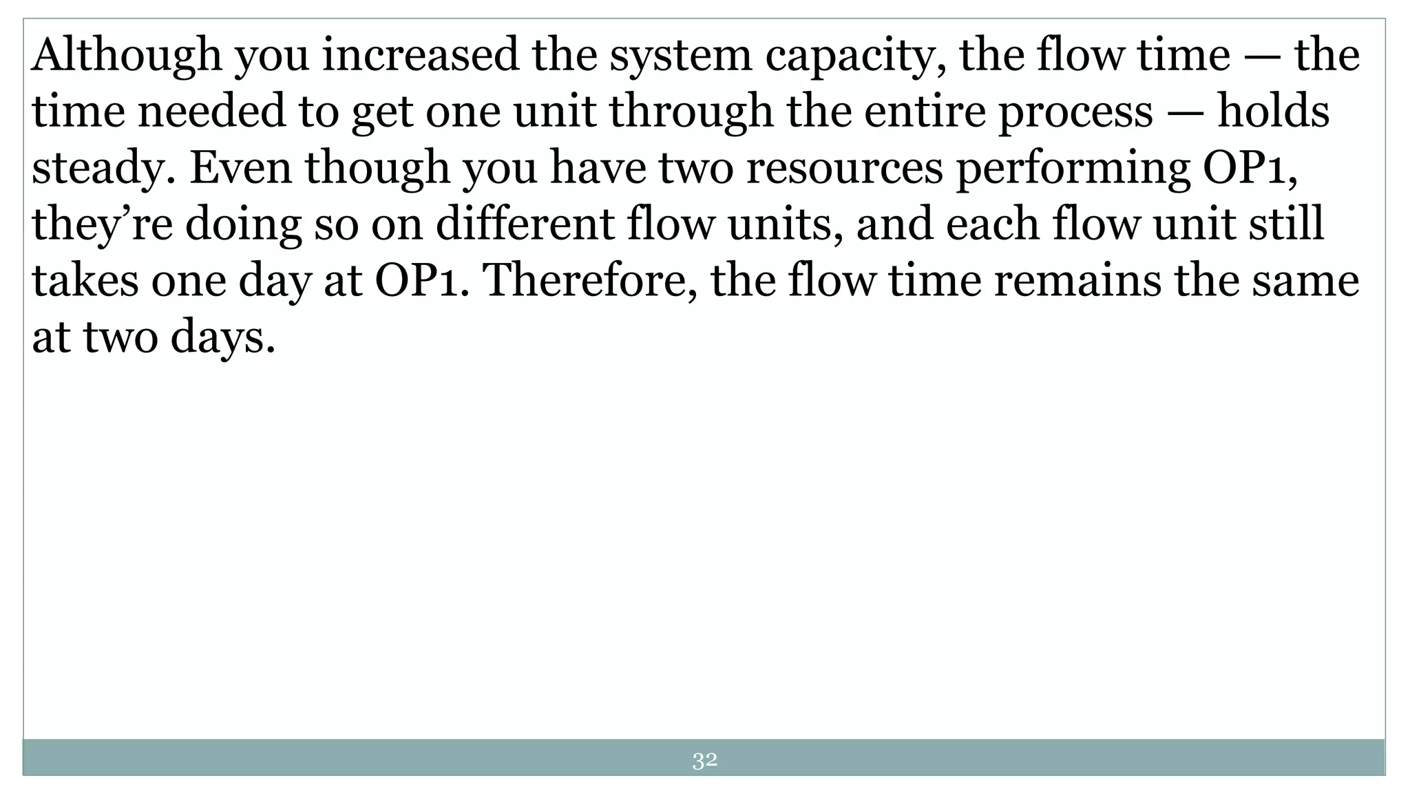 Although you increased the system capacity, the flow time — the
time needed to get one unit through the entire process — holds
steady. Even though you have two resources performing OP1,
they’re doing so on different flow units, and each flow unit still
takes one day at OP1. Therefore, the flow time remains the same
at two days.
32
 