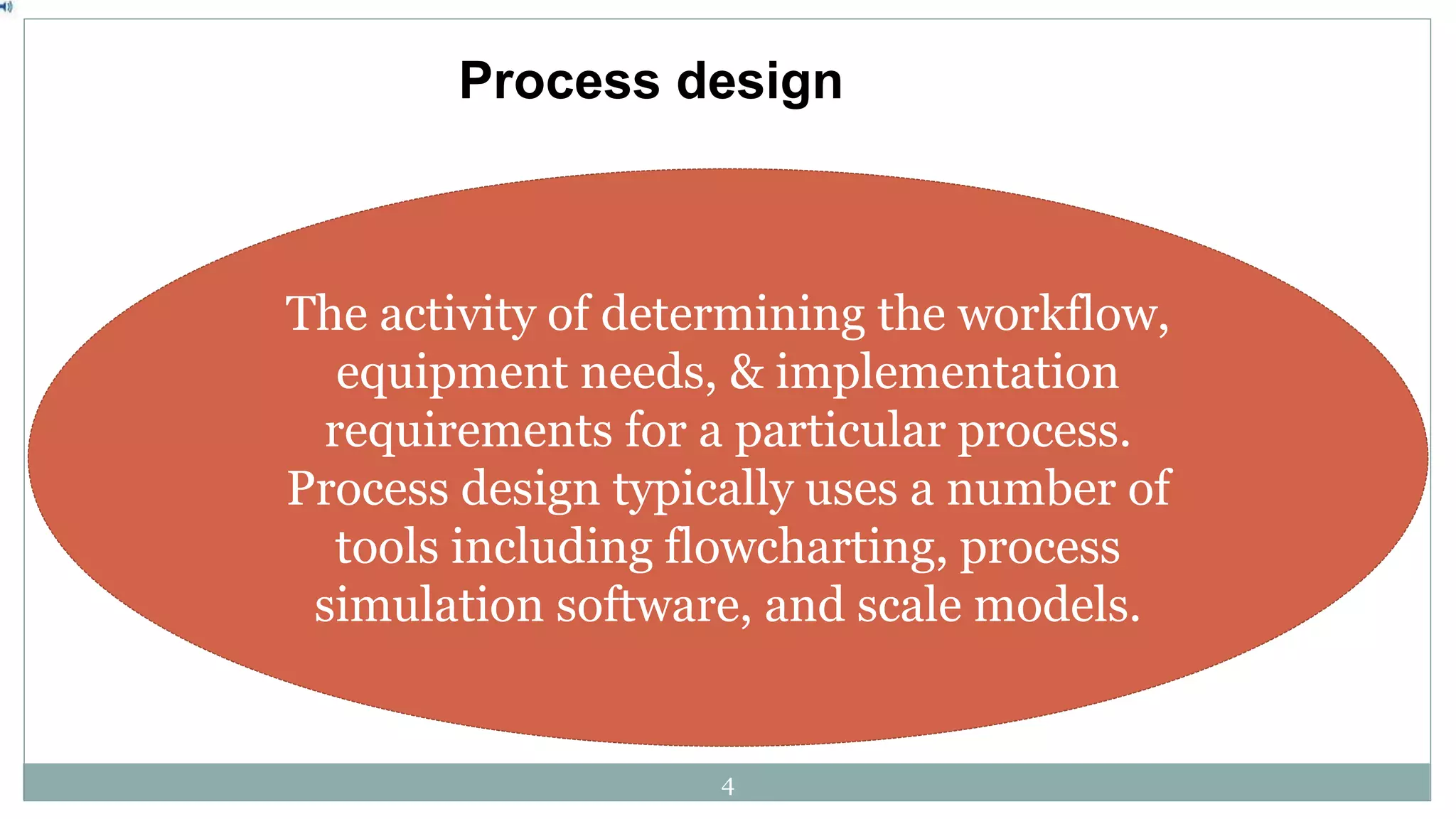 Process design
The activity of determining the workflow,
equipment needs, & implementation
requirements for a particular process.
Process design typically uses a number of
tools including flowcharting, process
simulation software, and scale models.
4
 