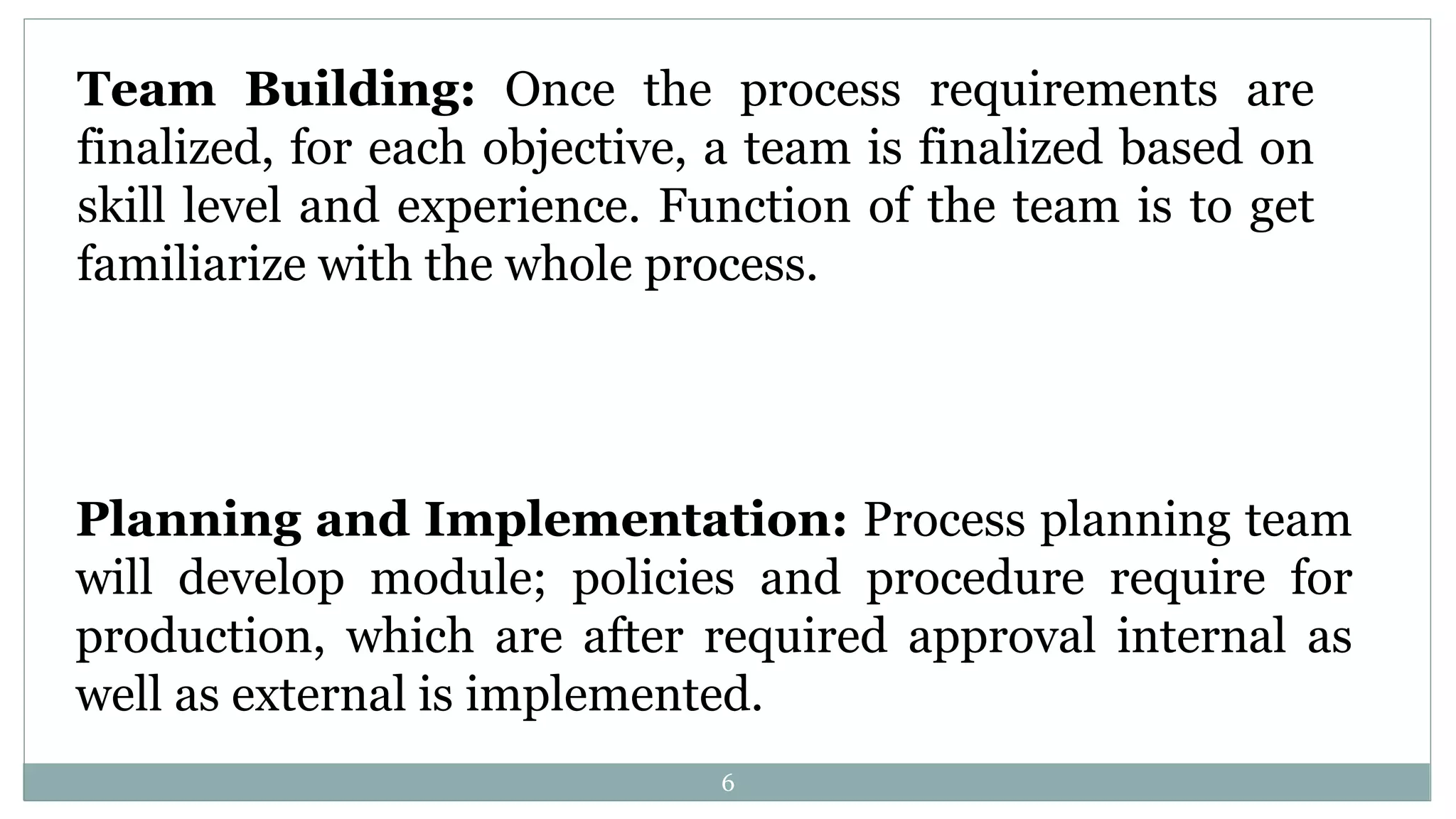 Team Building: Once the process requirements are
finalized, for each objective, a team is finalized based on
skill level and experience. Function of the team is to get
familiarize with the whole process.
Planning and Implementation: Process planning team
will develop module; policies and procedure require for
production, which are after required approval internal as
well as external is implemented.
6
 