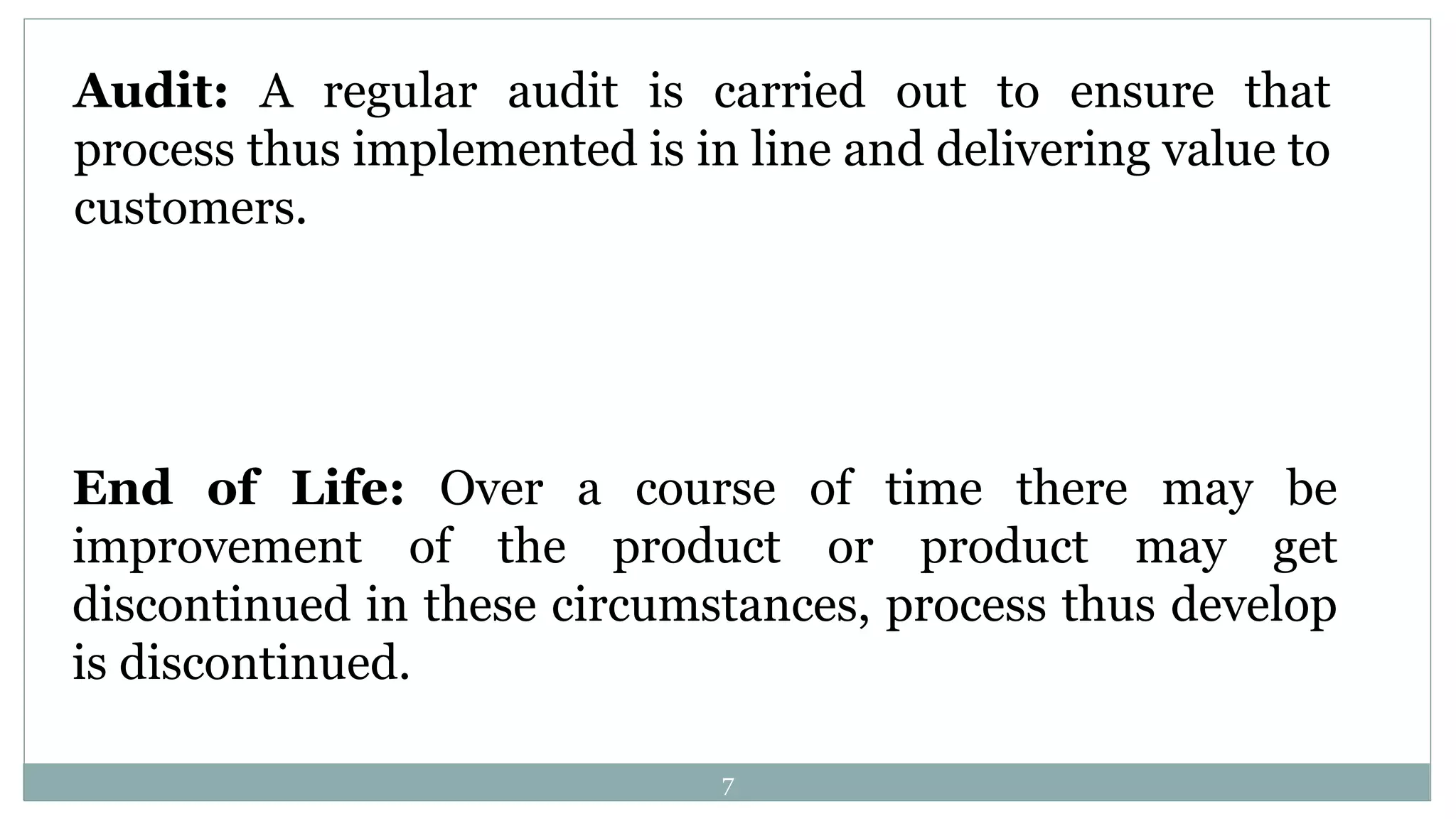 Audit: A regular audit is carried out to ensure that
process thus implemented is in line and delivering value to
customers.
End of Life: Over a course of time there may be
improvement of the product or product may get
discontinued in these circumstances, process thus develop
is discontinued.
7
 