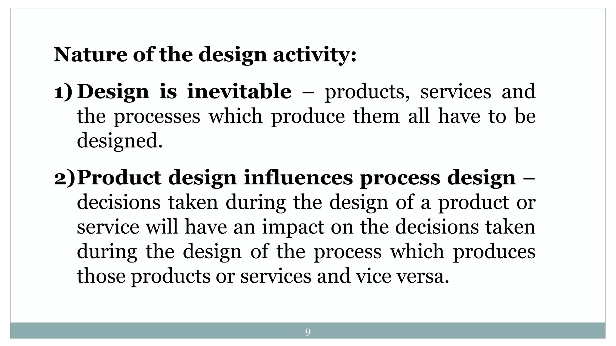 Nature of the design activity:
1) Design is inevitable – products, services and
the processes which produce them all have to be
designed.
2)Product design influences process design –
decisions taken during the design of a product or
service will have an impact on the decisions taken
during the design of the process which produces
those products or services and vice versa.
9
 
