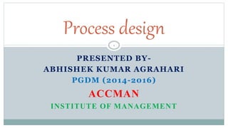 PRESENTED BY-
ABHISHEK KUMAR AGRAHARI
PGDM (2014-2016)
ACCMAN
INSTITUTE OF MANAGEMENT
Process design
1
 