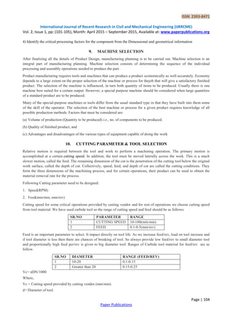 ISSN 2393-8471
International Journal of Recent Research in Civil and Mechanical Engineering (IJRRCME)
Vol. 2, Issue 1, pp: (101-105), Month: April 2015 – September 2015, Available at: www.paperpublications.org
Page | 104
Paper Publications
4) Identify the critical processing factors for the component from the Dimensional and geometrical information
9. MACHINE SELECTION
After finalizing all the details of Product Design, manufacturing planning is to be carried out. Machine selection is an
integral part of manufacturing planning. Machine selection consists of determining the sequence of the individual
processing and assembly operations needed to produce the part.
Product manufacturing requires tools and machines that can produce a product economically as well accurately. Economy
depends to a large extent on the proper selection of the machine or process for thejob that will give a satisfactory finished
product. The selection of the machine is influenced, in turn both quantity of items to be produced. Usually there is one
machine best suited for a certain output. However, a special purpose machine should be considered when large quantities
of a standard product are to be produced.
Many of the special-purpose machines or tools differ from the usual standard type in that they have built into them some
of the skill of the operator. The selection of the best machine or process for a given product requires knowledge of all
possible production methods. Factors that must be considered are:
(a) Volume of production (Quantity to be produced) i.e., no. of components to be produced.
(b) Quality of finished product, and
(c) Advantages and disadvantages of the various types of equipment capable of doing the work
10. CUTTING PARAMETER & TOOL SELECTION
Relative motion is required between the tool and work to perform a machining operation. The primary motion is
accomplished at a certain cutting speed. In addition, the tool must be moved laterally across the work. This is a much
slower motion, called the feed. The remaining dimension of the cut is the penetration of the cutting tool below the original
work surface, called the depth of cut. Collectively, speed, feed, and depth of cut are called the cutting conditions. They
form the three dimensions of the machining process, and for certain operations, their product can be used to obtain the
material removal rate for the process.
Following Cutting parameter need to be designed:
1. Speed(RPM)
2. Feed(mm/min, mm/rev)
Cutting speed for some critical operations provided by casting vendor and for rest of operations we choose cutting speed
from tool material. We have used carbide tool so the range of cutting speed and feed should be as follows:
SR.NO PARAMETER RANGE
1 CUTTING SPEED 10-100(mm/min)
2 FEED 0.1-0.5(mm/rev)
Feed is an important parameter to select. It impact directly on tool life. As we increase feed/rev, load on tool increase and
if tool diameter is less then there are chances of breaking of tool. So always provide low feed/rev to small diameter tool
and proportionally high feed per/rev is given to big diameter tool. Ranges of Carbide tool material for feed/rev are as
follow.
SR.NO DIAMETER RANGE (FEED/REV)
1 10-20 0.1-0.15
2 Greater than 20 0.15-0.25
Vc= πDN/1000
Where,
Vc = Cutting speed provided by cutting vendor.(mm/min)
d= Diameter of tool.
 