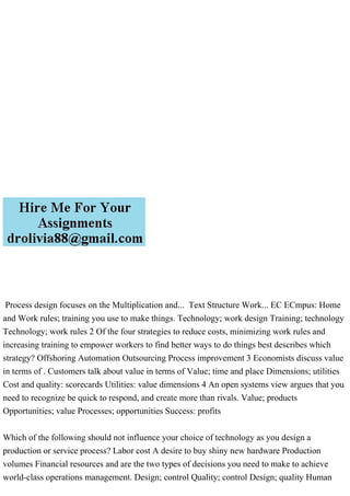 Process design focuses on the Multiplication and... Text Structure Work... EC ECmpus: Home
and Work rules; training you use to make things. Technology; work design Training; technology
Technology; work rules 2 Of the four strategies to reduce costs, minimizing work rules and
increasing training to empower workers to find better ways to do things best describes which
strategy? Offshoring Automation Outsourcing Process improvement 3 Economists discuss value
in terms of . Customers talk about value in terms of Value; time and place Dimensions; utilities
Cost and quality: scorecards Utilities: value dimensions 4 An open systems view argues that you
need to recognize be quick to respond, and create more than rivals. Value; products
Opportunities; value Processes; opportunities Success: profits
Which of the following should not influence your choice of technology as you design a
production or service process? Labor cost A desire to buy shiny new hardware Production
volumes Financial resources and are the two types of decisions you need to make to achieve
world-class operations management. Design; control Quality; control Design; quality Human
 