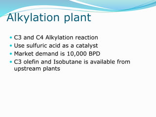 Alkylation plant
 C3 and C4 Alkylation reaction
 Use sulfuric acid as a catalyst
 Market demand is 10,000 BPD
 C3 olefin and Isobutane is available from
upstream plants
 