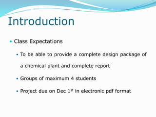 Introduction
 Class Expectations
 To be able to provide a complete design package of
a chemical plant and complete report
 Groups of maximum 4 students
 Project due on Dec 1st in electronic pdf format
 
