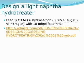 Design a light naphtha
hydrotreater
 Feed is C3 to C6 hydrocarbon (0.8% sulfur, 0.2
% nitrogen) with 10 mbpd feed rate.
 http://kolmetz.com/pdf/EDG/ENGINEERING%2
0DESIGN%20GUIDELINE-
HYDROTREATING%20Rev%2002%20web.pdf
 