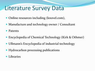 Literature Survey Data
 Online resources including (knovel.com),
 Manufacture and technology owner / Consultant
 Patents
 Encyclopedia of Chemical Technology (Kirk & Othmer)
 Ullmann’s Encyclopedia of industrial technology
 Hydrocarbon processing publications
 Libraries
 