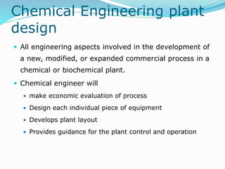 Chemical Engineering plant
design
 All engineering aspects involved in the development of
a new, modified, or expanded commercial process in a
chemical or biochemical plant.
 Chemical engineer will
 make economic evaluation of process
 Design each individual piece of equipment
 Develops plant layout
 Provides guidance for the plant control and operation
 
