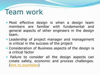 Team work
 Most effective design is when a design team
members are familiar with fundamental and
general aspects of other engineers in the design
team.
 Leadership of project manager and management
is critical in the success of the project
 Consideration of Business aspects of the design is
a critical factor
 Failure to consider all the design aspects can
create safety, economic and process challenges.
(link to examples)
 
