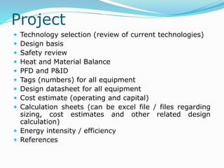 Project
 Technology selection (review of current technologies)
 Design basis
 Safety review
 Heat and Material Balance
 PFD and P&ID
 Tags (numbers) for all equipment
 Design datasheet for all equipment
 Cost estimate (operating and capital)
 Calculation sheets (can be excel file / files regarding
sizing, cost estimates and other related design
calculation)
 Energy intensity / efficiency
 References
 