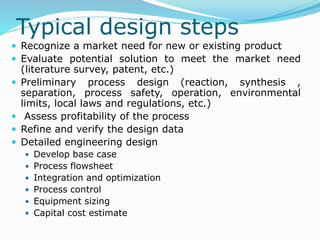 Typical design steps
 Recognize a market need for new or existing product
 Evaluate potential solution to meet the market need
(literature survey, patent, etc.)
 Preliminary process design (reaction, synthesis ,
separation, process safety, operation, environmental
limits, local laws and regulations, etc.)
 Assess profitability of the process
 Refine and verify the design data
 Detailed engineering design
 Develop base case
 Process flowsheet
 Integration and optimization
 Process control
 Equipment sizing
 Capital cost estimate
 