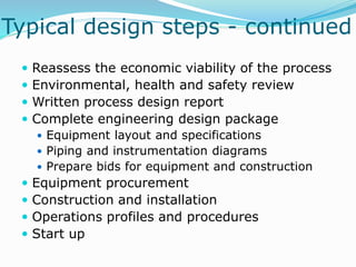 Typical design steps - continued
 Reassess the economic viability of the process
 Environmental, health and safety review
 Written process design report
 Complete engineering design package
 Equipment layout and specifications
 Piping and instrumentation diagrams
 Prepare bids for equipment and construction
 Equipment procurement
 Construction and installation
 Operations profiles and procedures
 Start up
 