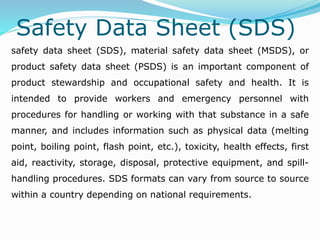 Safety Data Sheet (SDS)
safety data sheet (SDS), material safety data sheet (MSDS), or
product safety data sheet (PSDS) is an important component of
product stewardship and occupational safety and health. It is
intended to provide workers and emergency personnel with
procedures for handling or working with that substance in a safe
manner, and includes information such as physical data (melting
point, boiling point, flash point, etc.), toxicity, health effects, first
aid, reactivity, storage, disposal, protective equipment, and spill-
handling procedures. SDS formats can vary from source to source
within a country depending on national requirements.
 