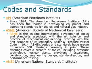 Codes and Standards
 API (American Petroleum institute)
 Since 1924, The American Petroleum Institute (API)
has been the leader in developing equipment and
operating standards for the oil and natural gas industry
 ASME (American Society of Mechanical Engineers)
 ASME is the leading international developer of codes
and standards associated with the art, science, and
practice of mechanical engineering. Starting with the
first issuance of its legendary Boiler & Pressure Vessel
Code in 1914, ASME's codes and standards have grown
to nearly 600 offerings currently in print. These
offerings cover a breadth of topics, including pressure
technology, nuclear plants, elevators / escalators,
construction, engineering design, standardization, and
performance testing.
 ANSI (American National Standards Institute)
 