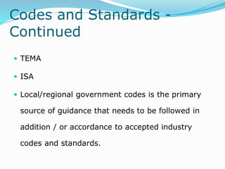 Codes and Standards -
Continued
 TEMA
 ISA
 Local/regional government codes is the primary
source of guidance that needs to be followed in
addition / or accordance to accepted industry
codes and standards.
 