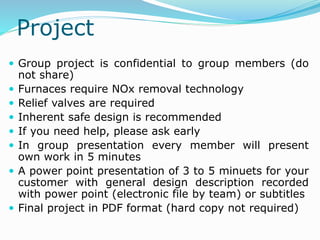 Project
 Group project is confidential to group members (do
not share)
 Furnaces require NOx removal technology
 Relief valves are required
 Inherent safe design is recommended
 If you need help, please ask early
 In group presentation every member will present
own work in 5 minutes
 A power point presentation of 3 to 5 minuets for your
customer with general design description recorded
with power point (electronic file by team) or subtitles
 Final project in PDF format (hard copy not required)
 