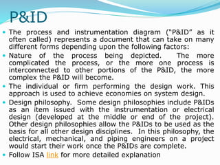 P&ID
 The process and instrumentation diagram (“P&ID” as it
often called) represents a document that can take on many
different forms depending upon the following factors:
 Nature of the process being depicted. The more
complicated the process, or the more one process is
interconnected to other portions of the P&ID, the more
complex the P&ID will become.
 The individual or firm performing the design work. This
approach is used to achieve economies on system design.
 Design philosophy. Some design philosophies include P&IDs
as an item issued with the instrumentation or electrical
design (developed at the middle or end of the project).
Other design philosophies allow the P&IDs to be used as the
basis for all other design disciplines. In this philosophy, the
electrical, mechanical, and piping engineers on a project
would start their work once the P&IDs are complete.
 Follow ISA link for more detailed explanation
 