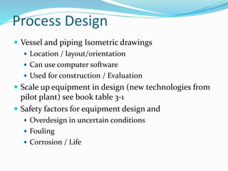 Process Design
 Vessel and piping Isometric drawings
 Location / layout/orientation
 Can use computer software
 Used for construction / Evaluation
 Scale up equipment in design (new technologies from
pilot plant) see book table 3-1
 Safety factors for equipment design and
 Overdesign in uncertain conditions
 Fouling
 Corrosion / Life
 