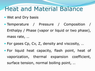 Heat and Material Balance
 Wet and Dry basis
 Temperature / Pressure / Composition /
Enthalpy / Phase (vapor or liquid or two phase),
mass rate, …
 For gases Cp, Cv, Z, density and viscosity, …
 For liquid heat capacity, flash point, heat of
vaporization, thermal expansion coefficient,
surface tension, normal boiling point, …
 