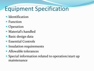 Equipment Specification
 Identification
 Function
 Operation
 Material’s handled
 Basic design data
 Essential Controls
 Insulation requirements
 Allowable tolerances
 Special information related to operation/start up
maintenance
 