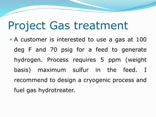Project Gas treatment
 A customer is interested to use a gas at 100
deg F and 70 psig for a feed to generate
hydrogen. Process requires 5 ppm (weight
basis) maximum sulfur in the feed. I
recommend to design a cryogenic process and
fuel gas hydrotreater.
 