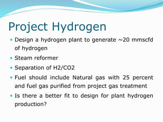 Project Hydrogen
 Design a hydrogen plant to generate ~20 mmscfd
of hydrogen
 Steam reformer
 Separation of H2/CO2
 Fuel should include Natural gas with 25 percent
and fuel gas purified from project gas treatment
 Is there a better fit to design for plant hydrogen
production?
 