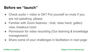 Before we “launch”
● Check audio + video is OK? Put yourself on mute if you
are not speaking, please
● Familiar with Zoom features : chat, raise hand, gallery
view, breakout room
● Permission for video recording (Our learning & knowledge
management)
● Share some of your challenges in facilitation in next page
 