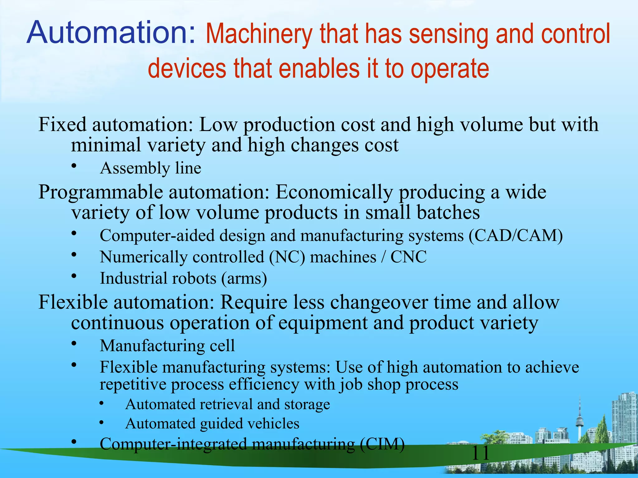 11
Fixed automation: Low production cost and high volume but with
minimal variety and high changes cost
 Assembly line
Programmable automation: Economically producing a wide
variety of low volume products in small batches
 Computer-aided design and manufacturing systems (CAD/CAM)
 Numerically controlled (NC) machines / CNC
 Industrial robots (arms)
Flexible automation: Require less changeover time and allow
continuous operation of equipment and product variety
 Manufacturing cell
 Flexible manufacturing systems: Use of high automation to achieve
repetitive process efficiency with job shop process
• Automated retrieval and storage
• Automated guided vehicles
 Computer-integrated manufacturing (CIM)
Automation: Machinery that has sensing and control
devices that enables it to operate
 