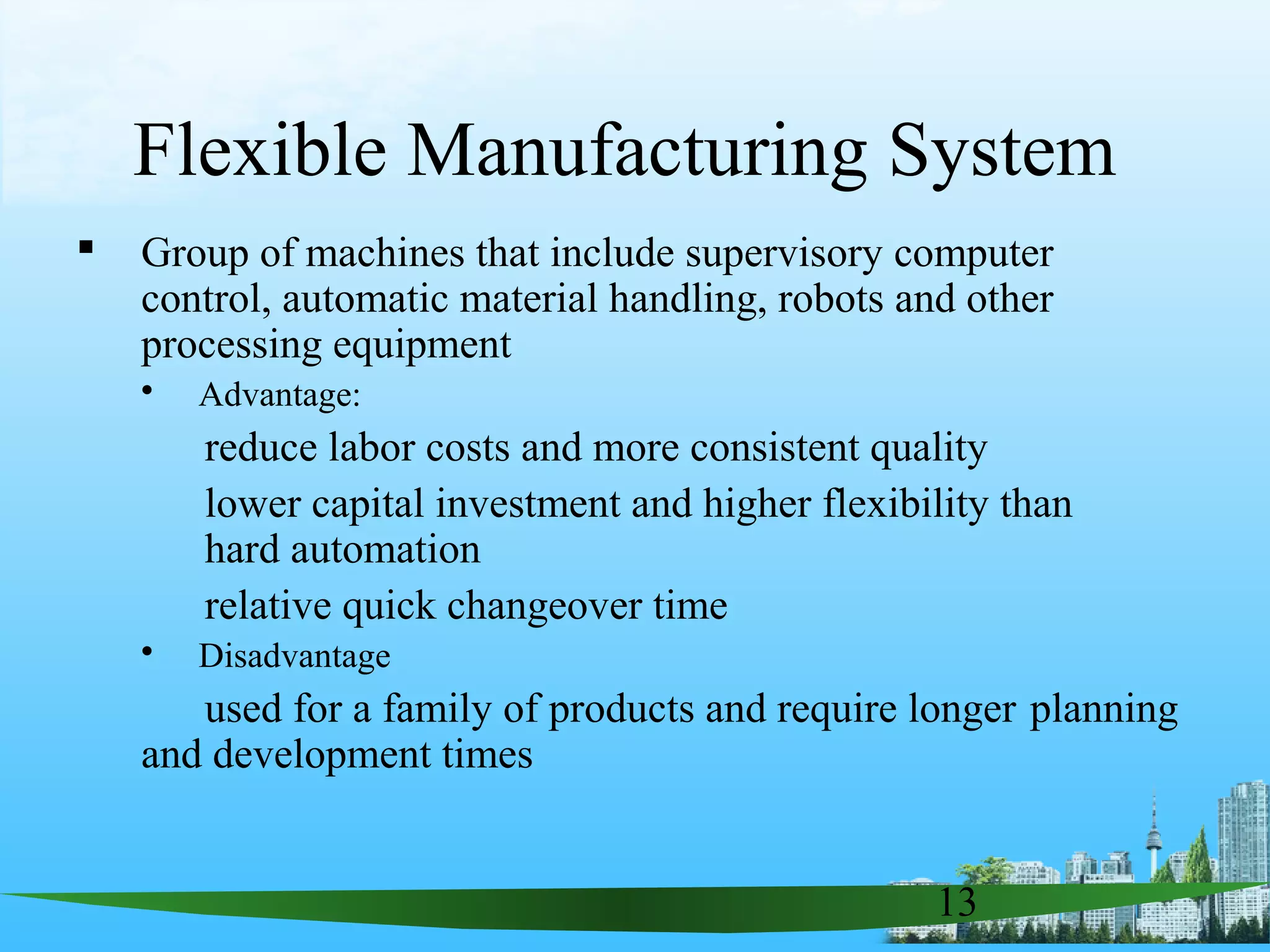 13
Flexible Manufacturing System
 Group of machines that include supervisory computer
control, automatic material handling, robots and other
processing equipment
 Advantage:
reduce labor costs and more consistent quality
lower capital investment and higher flexibility than
hard automation
relative quick changeover time
 Disadvantage
used for a family of products and require longer planning
and development times
 