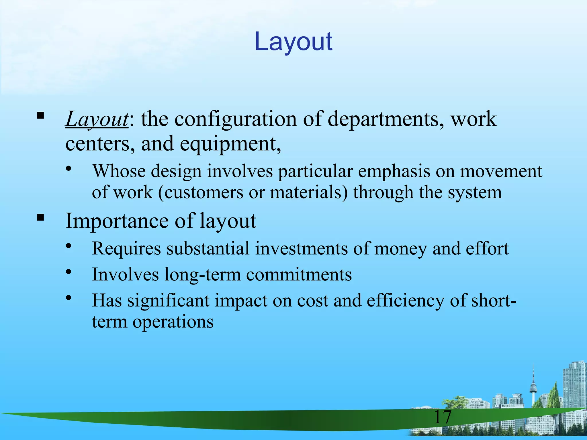 17
 Layout: the configuration of departments, work
centers, and equipment,
 Whose design involves particular emphasis on movement
of work (customers or materials) through the system
 Importance of layout
 Requires substantial investments of money and effort
 Involves long-term commitments
 Has significant impact on cost and efficiency of short-
term operations
Layout
 