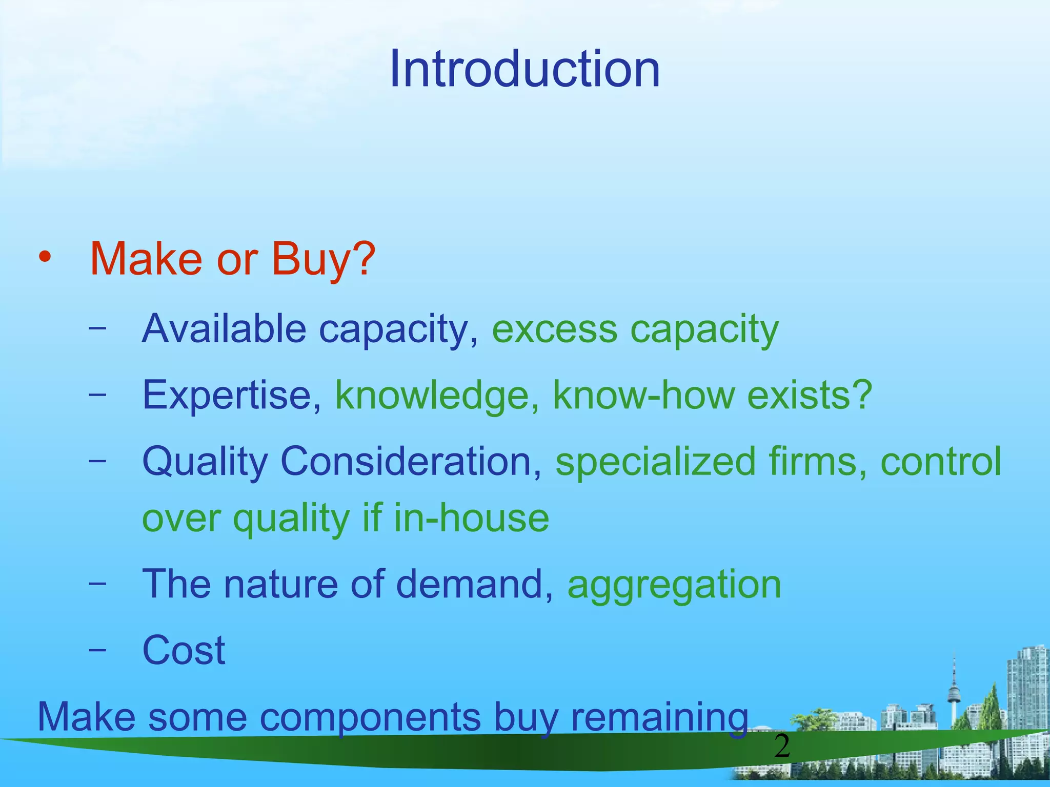 2
Introduction
• Make or Buy?
– Available capacity, excess capacity
– Expertise, knowledge, know-how exists?
– Quality Consideration, specialized firms, control
over quality if in-house
– The nature of demand, aggregation
– Cost
Make some components buy remaining
 