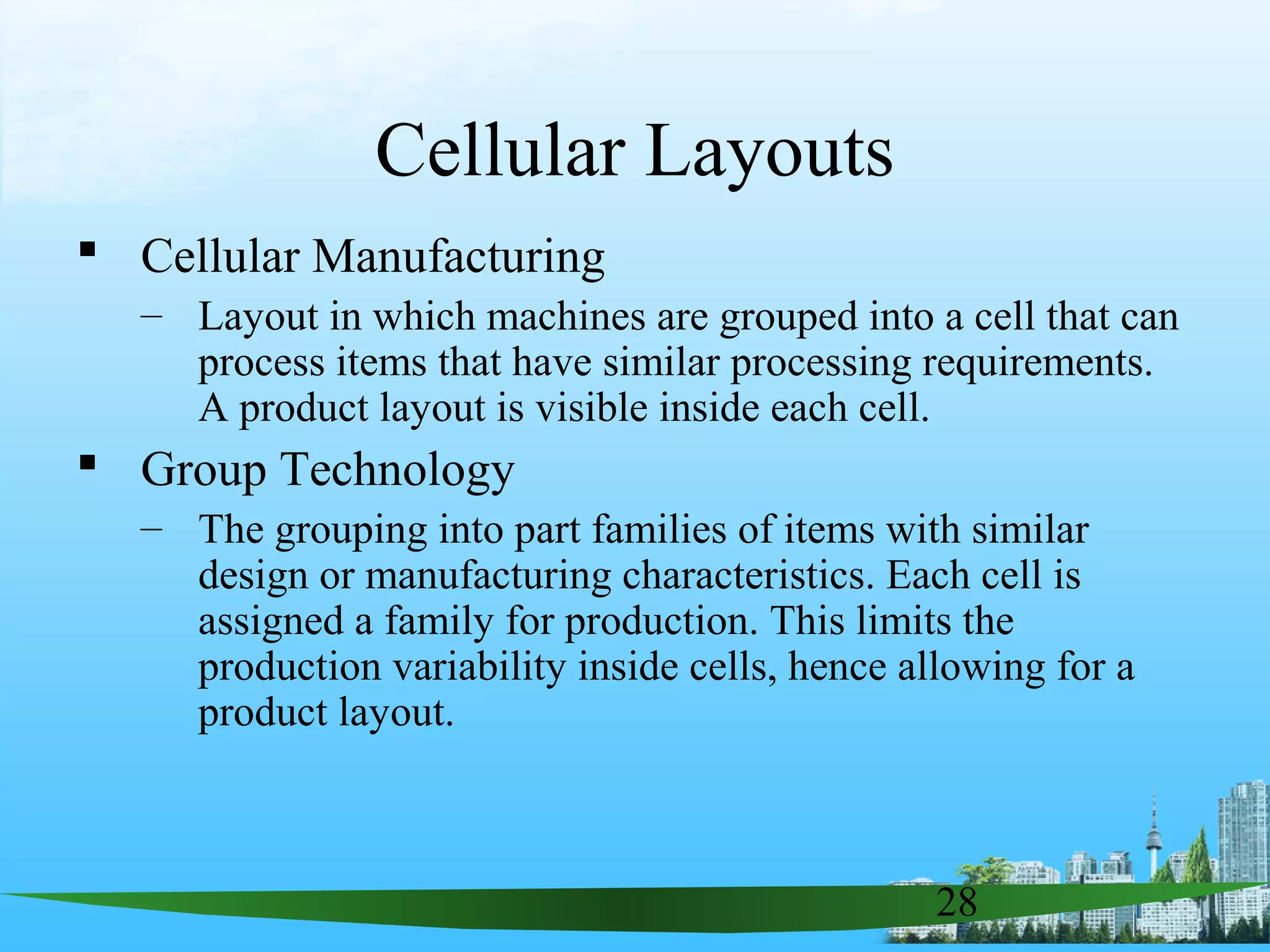 28
Cellular Layouts
 Cellular Manufacturing
– Layout in which machines are grouped into a cell that can
process items that have similar processing requirements.
A product layout is visible inside each cell.
 Group Technology
– The grouping into part families of items with similar
design or manufacturing characteristics. Each cell is
assigned a family for production. This limits the
production variability inside cells, hence allowing for a
product layout.
 