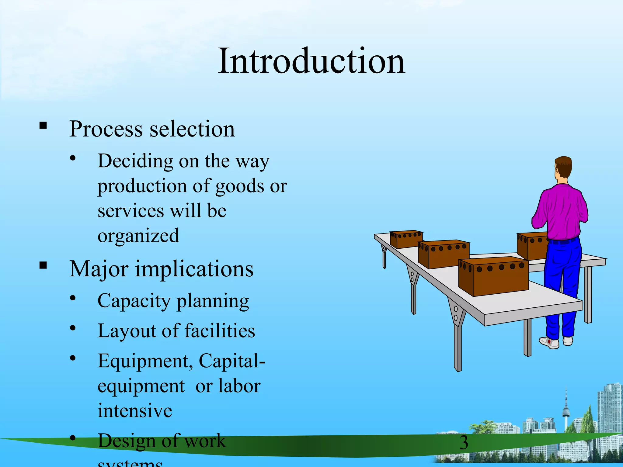 3
Introduction
 Process selection
 Deciding on the way
production of goods or
services will be
organized
 Major implications
 Capacity planning
 Layout of facilities
 Equipment, Capital-
equipment or labor
intensive
 Design of work
 