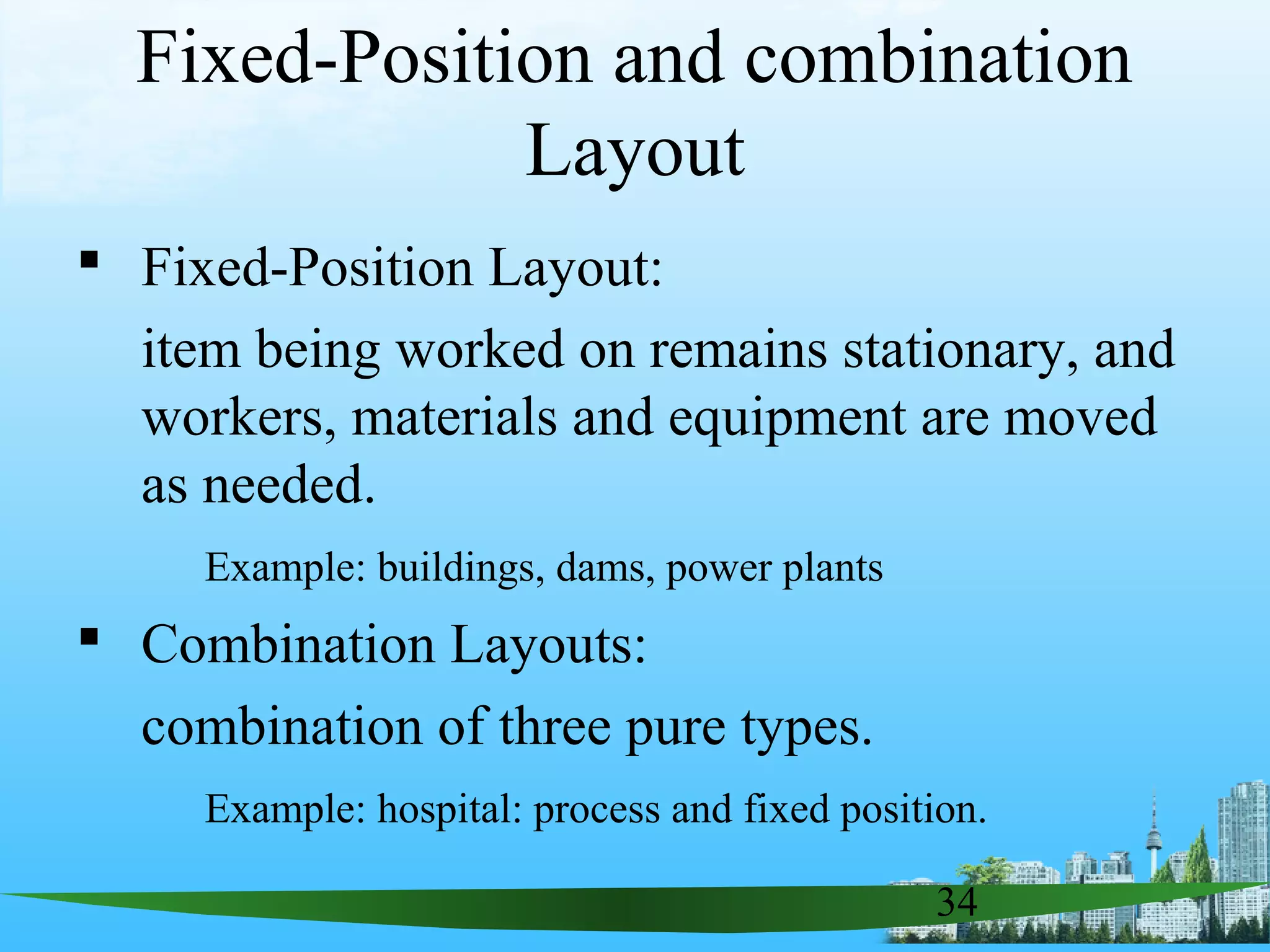 34
Fixed-Position and combination
Layout
 Fixed-Position Layout:
item being worked on remains stationary, and
workers, materials and equipment are moved
as needed.
Example: buildings, dams, power plants
 Combination Layouts:
combination of three pure types.
Example: hospital: process and fixed position.
 