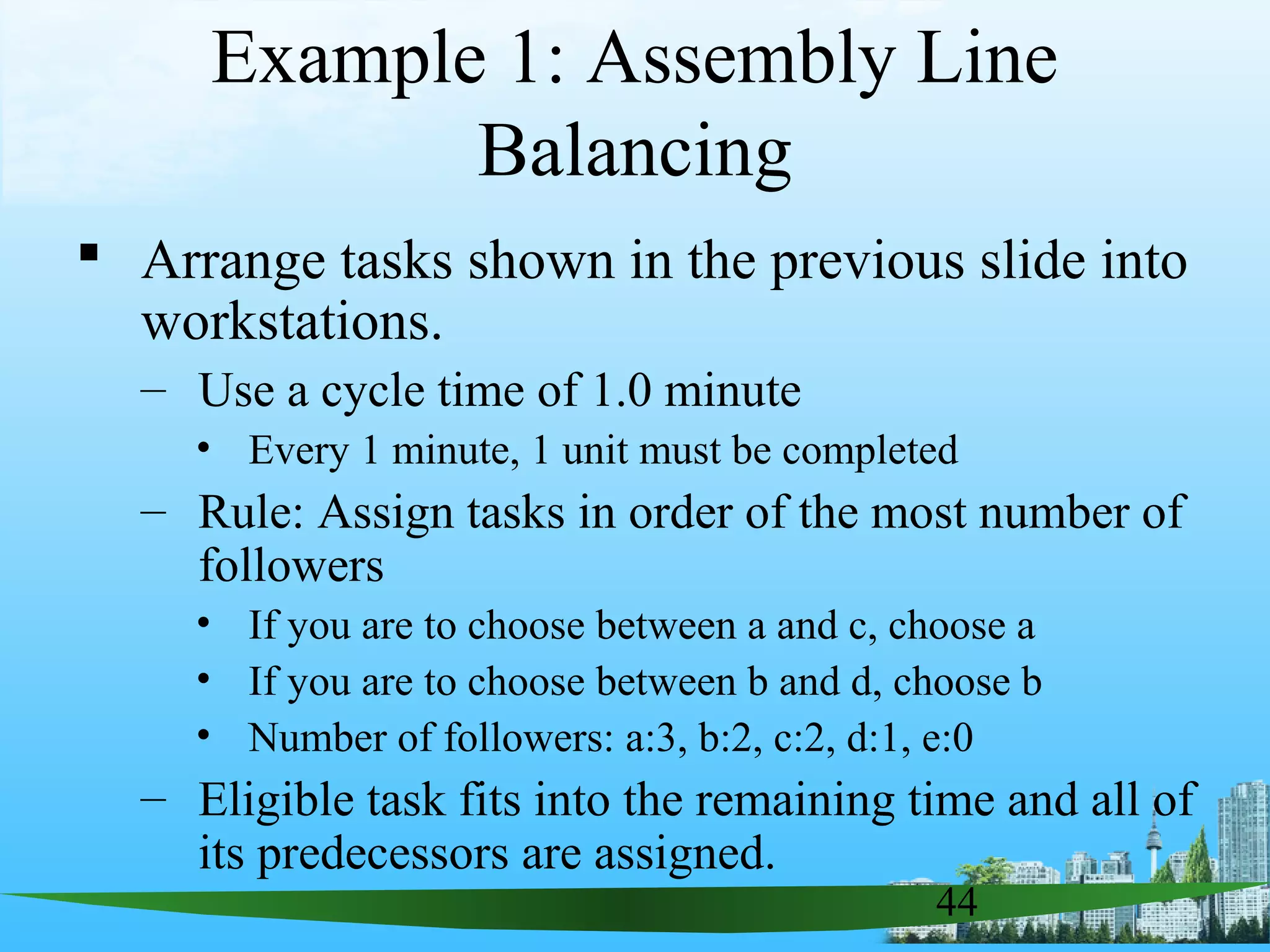 44
Example 1: Assembly Line
Balancing
 Arrange tasks shown in the previous slide into
workstations.
– Use a cycle time of 1.0 minute
• Every 1 minute, 1 unit must be completed
– Rule: Assign tasks in order of the most number of
followers
• If you are to choose between a and c, choose a
• If you are to choose between b and d, choose b
• Number of followers: a:3, b:2, c:2, d:1, e:0
– Eligible task fits into the remaining time and all of
its predecessors are assigned.
 