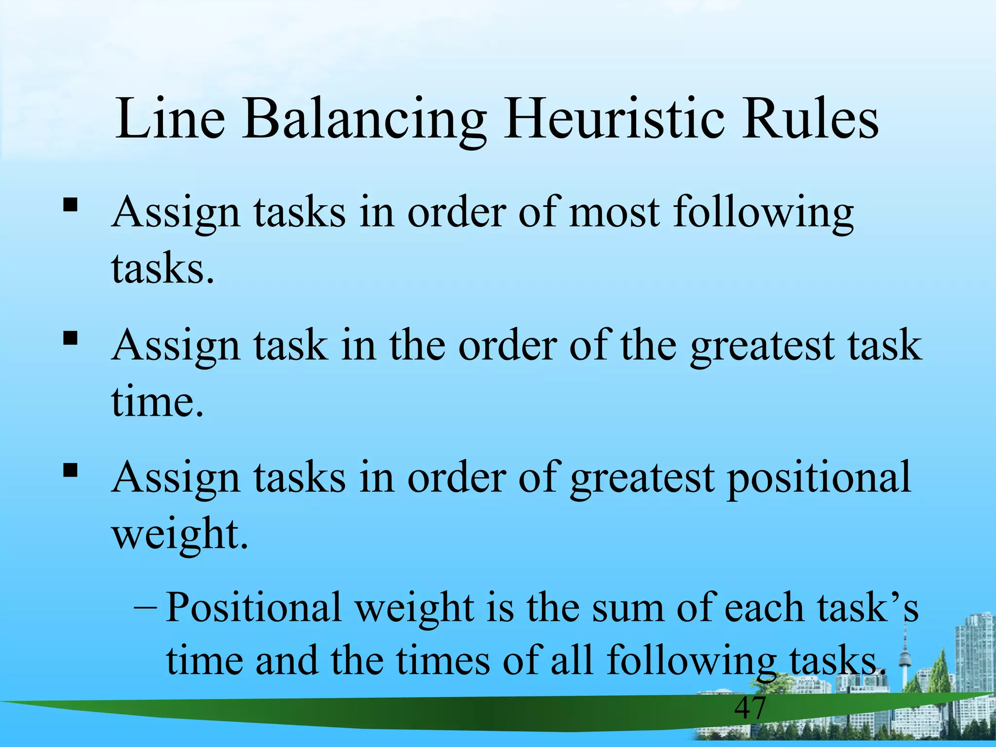47
Line Balancing Heuristic Rules
 Assign tasks in order of most following
tasks.
 Assign task in the order of the greatest task
time.
 Assign tasks in order of greatest positional
weight.
– Positional weight is the sum of each task’s
time and the times of all following tasks.
 