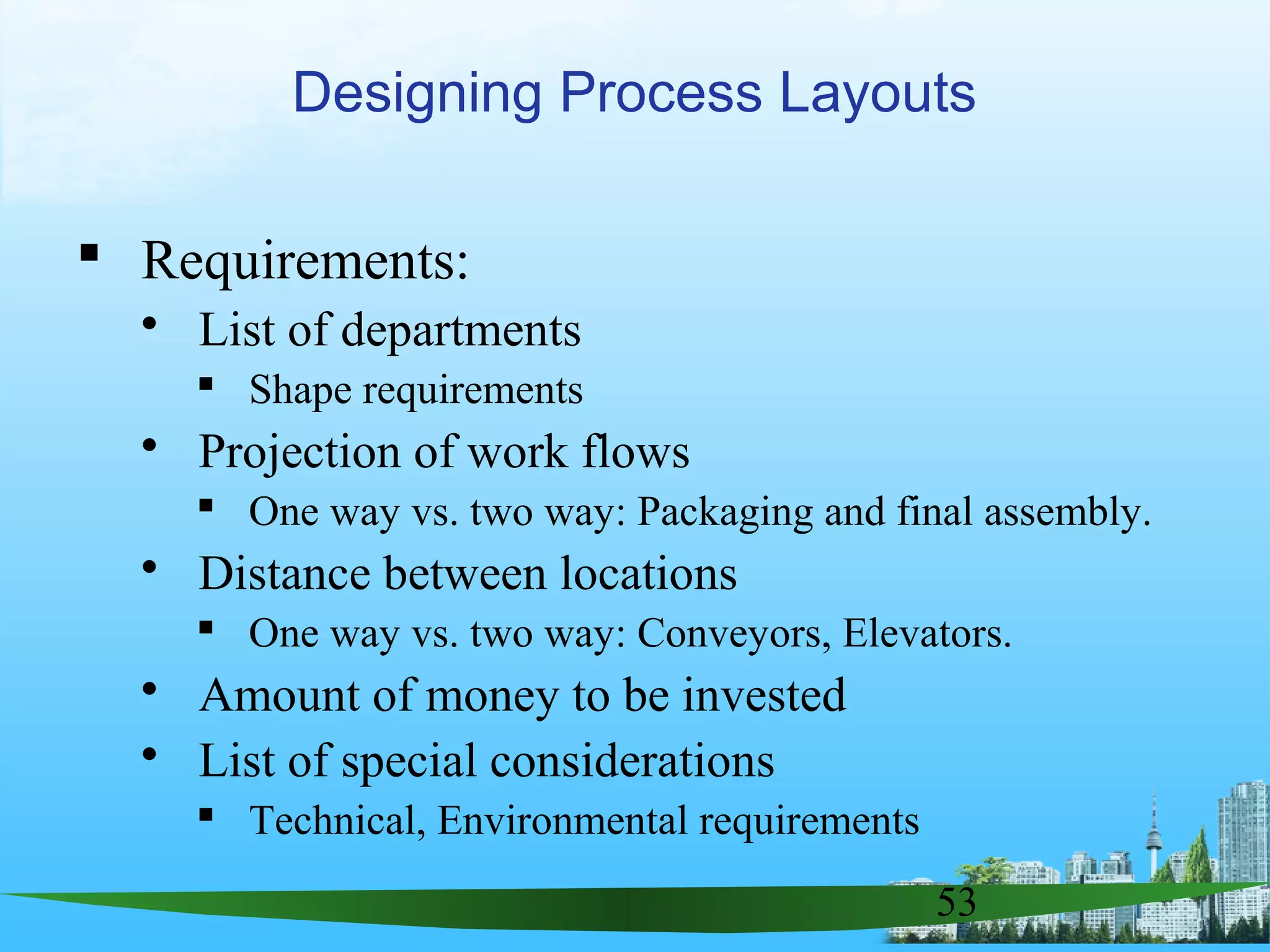 53
 Requirements:
 List of departments
 Shape requirements
 Projection of work flows
 One way vs. two way: Packaging and final assembly.
 Distance between locations
 One way vs. two way: Conveyors, Elevators.
 Amount of money to be invested
 List of special considerations
 Technical, Environmental requirements
Designing Process Layouts
 