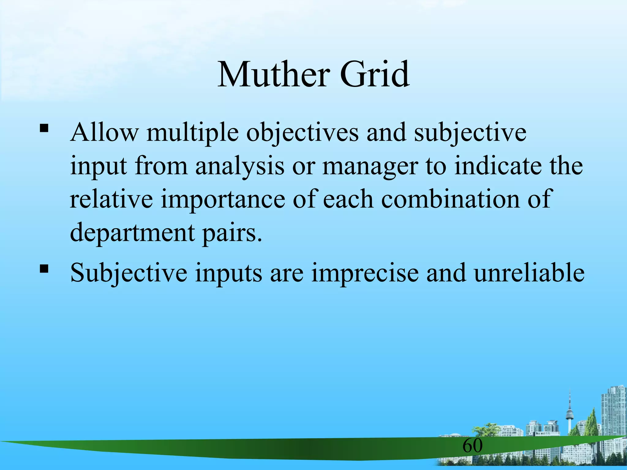 60
Muther Grid
 Allow multiple objectives and subjective
input from analysis or manager to indicate the
relative importance of each combination of
department pairs.
 Subjective inputs are imprecise and unreliable
 