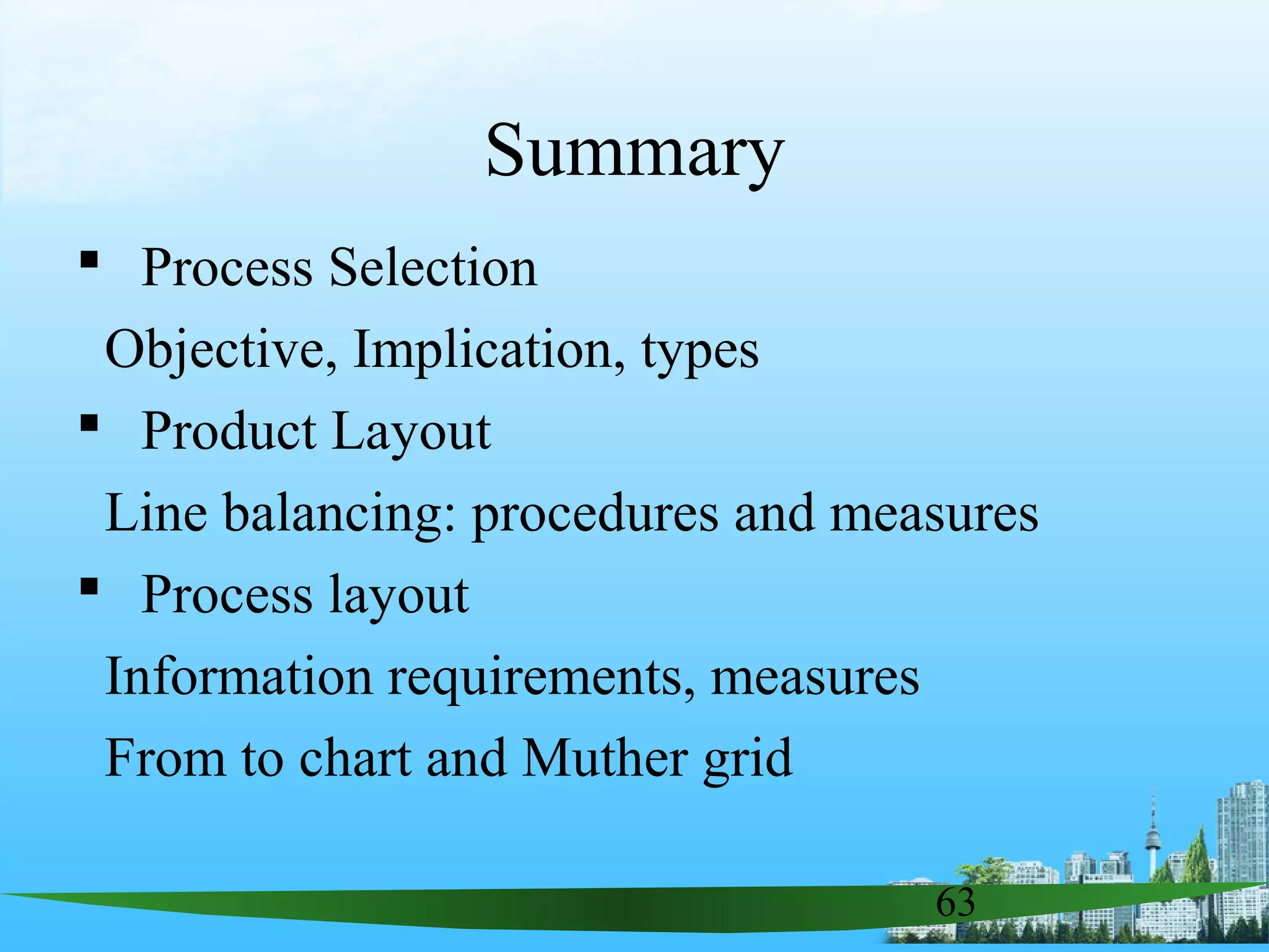 63
Summary
 Process Selection
Objective, Implication, types
 Product Layout
Line balancing: procedures and measures
 Process layout
Information requirements, measures
From to chart and Muther grid
 